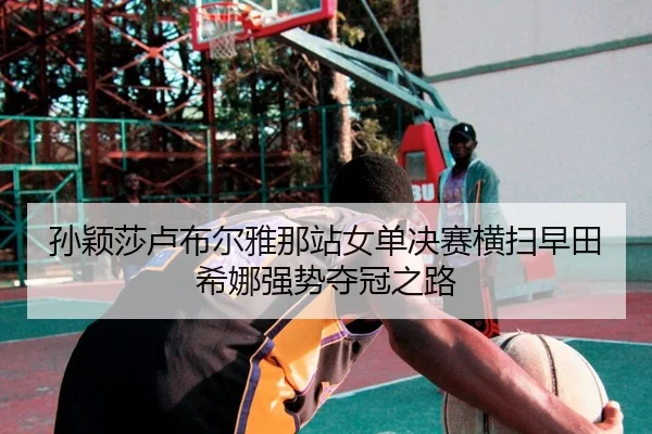 孙颖莎卢布尔雅那站女单决赛横扫早田希娜强势夺冠之路